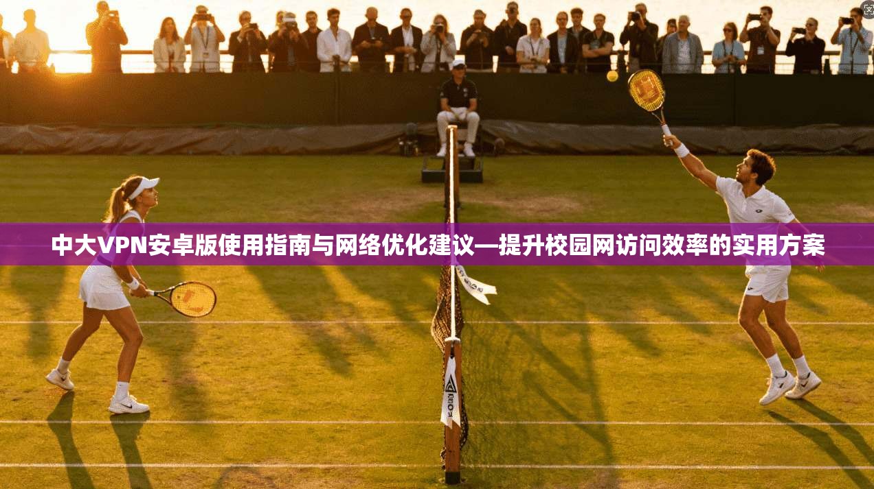 中大VPN安卓版使用指南与网络优化建议—提升校园网访问效率的实用方案