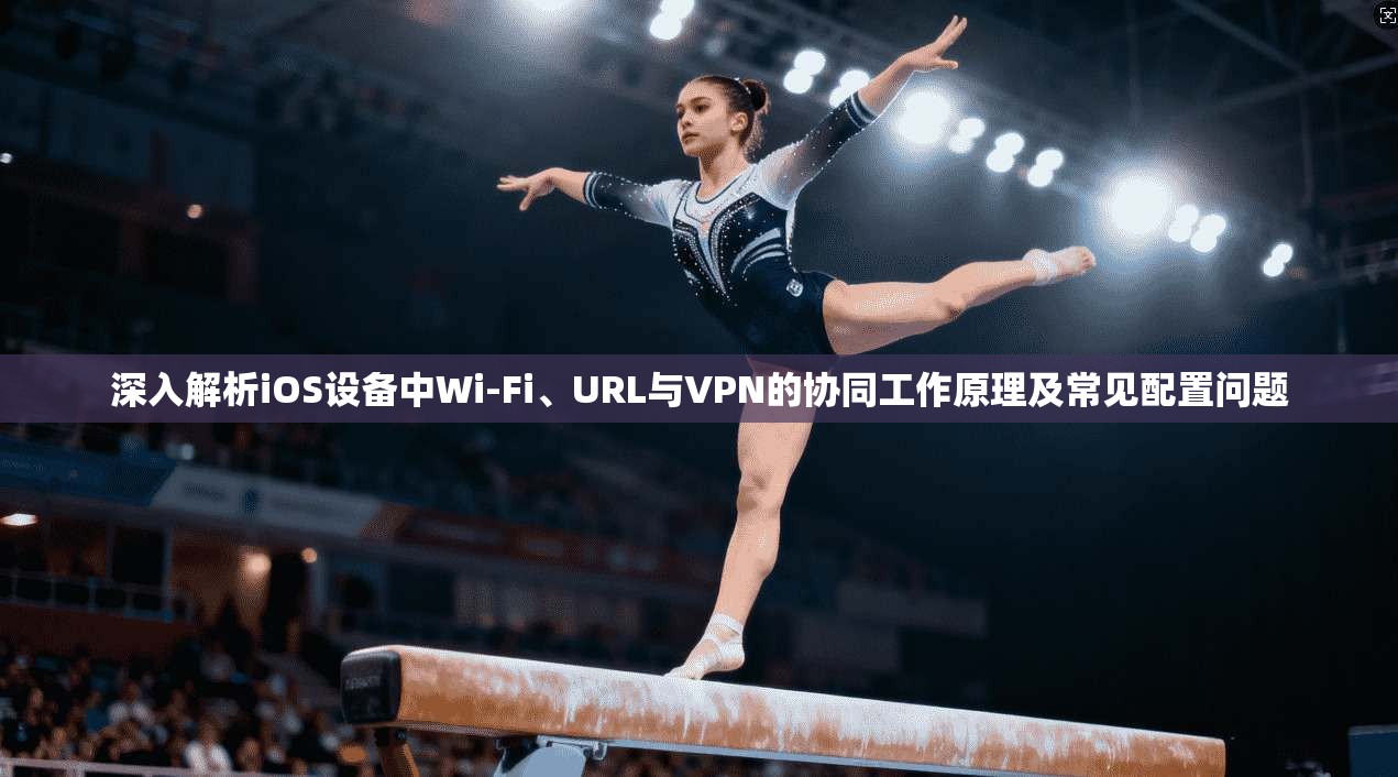 深入解析iOS设备中Wi-Fi、URL与VPN的协同工作原理及常见配置问题