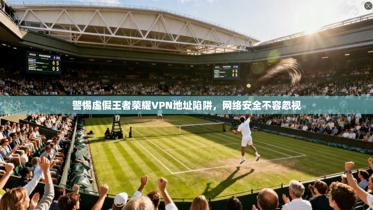 警惕虚假王者荣耀VPN地址陷阱,网络安全不容忽视 警惕虚假王者荣耀VPN地址陷阱,网络安全不容忽视