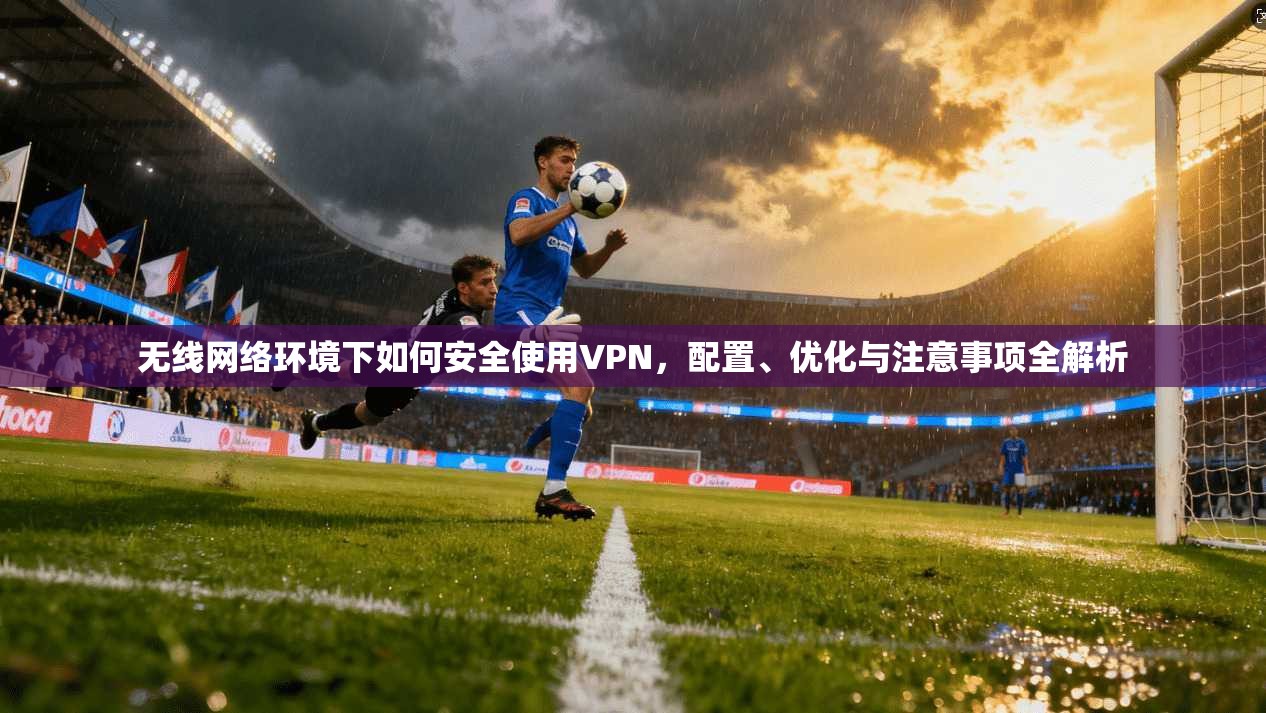 无线网络环境下如何安全使用VPN，配置、优化与注意事项全解析