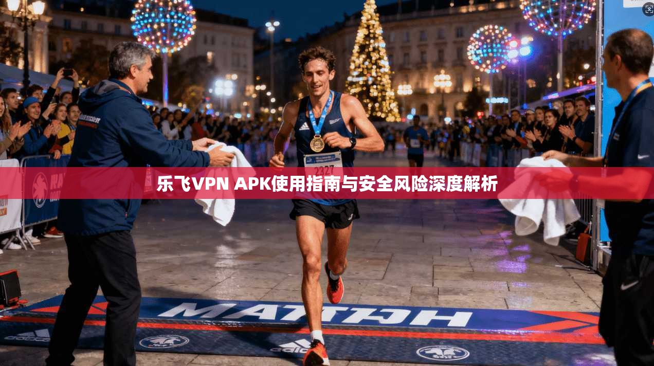 乐飞VPN APK使用指南与安全风险深度解析