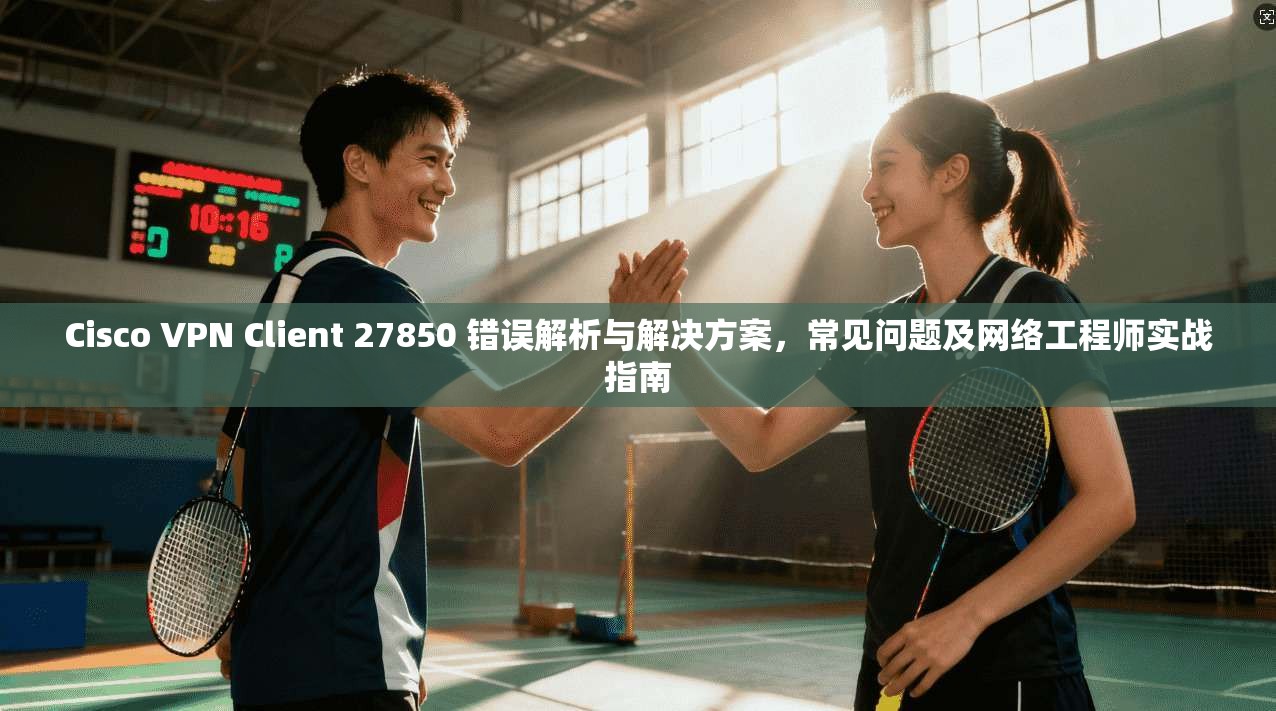 Cisco VPN Client 27850 错误解析与解决方案,常见问题及网络工程师实战指南 Cisco VPN Client 27850 错误解析与解决方案,常见问题及网络工程师实战指南
