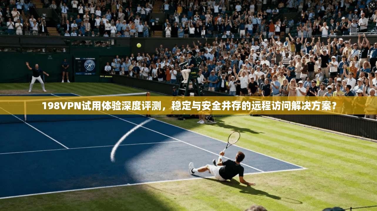 198VPN试用体验深度评测，稳定与安全并存的远程访问解决方案？