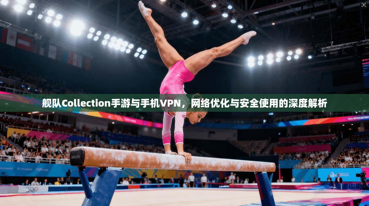 舰队Collection手游与手机VPN,网络优化与安全使用的深度解析 舰队Collection手游与手机VPN,网络优化与安全使用的深度解析