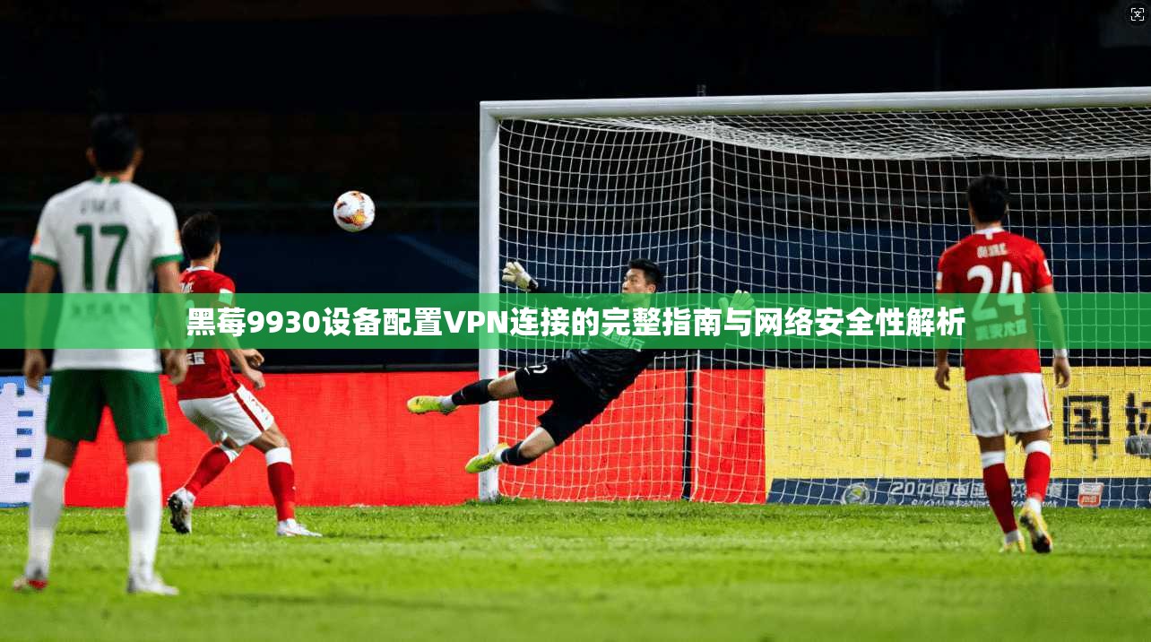 黑莓9930设备配置VPN连接的完整指南与网络安全性解析 黑莓9930设备配置VPN连接的完整指南与网络安全性解析