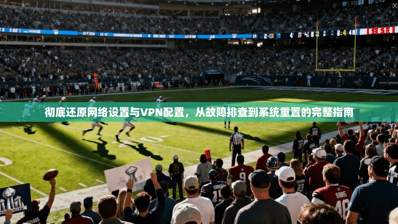 彻底还原网络设置与VPN配置,从故障排查到系统重置的完整指南 彻底还原网络设置与VPN配置,从故障排查到系统重置的完整指南