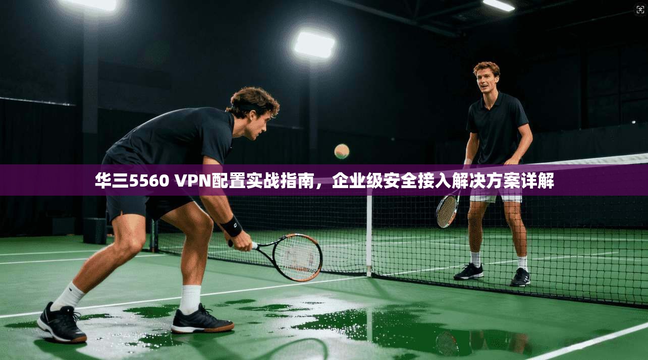 华三5560 VPN配置实战指南,企业级安全接入解决方案详解 华三5560 VPN配置实战指南,企业级安全接入解决方案详解