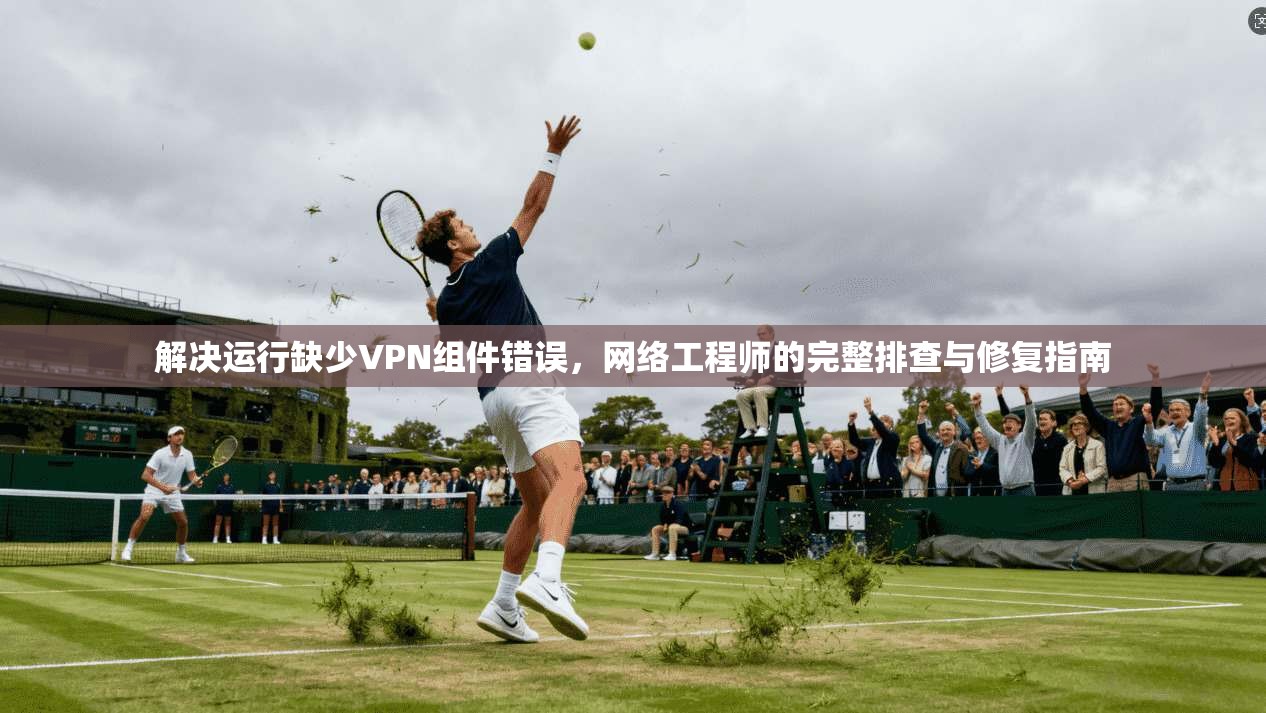 解决运行缺少VPN组件错误,网络工程师的完整排查与修复指南 解决运行缺少VPN组件错误,网络工程师的完整排查与修复指南