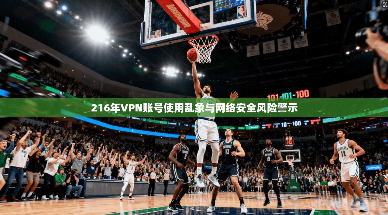 216年VPN账号使用乱象与网络安全风险警示 216年VPN账号使用乱象与网络安全风险警示